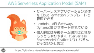 AWS Serverless Application Model (SAM)
• サーバーレスアプリケーション全体
を CloudFormation テンプレートで
管理できる
• Lambda、API Gateway、
DynamoDB がサポートされている
• 個人的には今後チーム開発はこれが
もっともやりやすく（Serverless
FrameworkやChaliceより）なるん
じゃないかと想定
https://github.com/awslabs/serverless-application-model
 