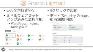 Amazon Lightsail
• みんな大好きVPS
• ミドルウェアセット
アップ済みも選択可能
• WordPress、Nginx、
Node.jsなど
https://aws.amazon.com/jp/blogs/news/amazon-lightsail-the-power-of-aws-the-simplicity-of-a-vps/
• 3クリックで起動
• ポート(Security Groups
相当)編集可能
 