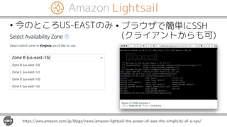 Amazon Lightsail
• 今のところUS-EASTのみ
https://aws.amazon.com/jp/blogs/news/amazon-lightsail-the-power-of-aws-the-simplicity-of-a-vps/
• ブラウザで簡単にSSH
(クライアントからも可)
 
