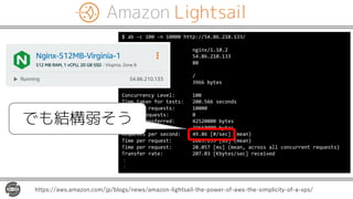 Amazon Lightsail
https://aws.amazon.com/jp/blogs/news/amazon-lightsail-the-power-of-aws-the-simplicity-of-a-vps/
$ ab -c 100 -n 10000 http://54.86.210.133/
Server Software: nginx/1.10.2
Server Hostname: 54.86.210.133
Server Port: 80
Document Path: /
Document Length: 3966 bytes
Concurrency Level: 100
Time taken for tests: 200.566 seconds
Complete requests: 10000
Failed requests: 0
Total transferred: 42520000 bytes
HTML transferred: 39660000 bytes
Requests per second: 49.86 [#/sec] (mean)
Time per request: 2005.659 [ms] (mean)
Time per request: 20.057 [ms] (mean, across all concurrent requests)
Transfer rate: 207.03 [Kbytes/sec] received
：
：
でも結構弱そう
 