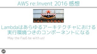 Lambdaはあらゆるアーキテクチャにおける
実行環境つきのコンポーネントになる
May the FaaS be with us!
AWS re:Invent 2016 感想
 