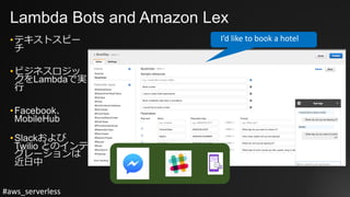 #aws_serverless
Lambda Bots and Amazon Lex
•テキストスピー
チ
•ビジネスロジッ
クをLambdaで実
⾏
•Facebook、
MobileHub
•Slackおよび
Twilio とのインテ
グレーションは
近⽇中
I’d	like	to	book	a	hotel
 