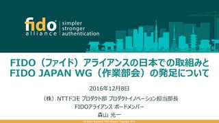 FIDO（ファイド）アライアンスの日本での取組みと
FIDO JAPAN WG（作業部会）の発足について
2016年12月8日
（株）NTTドコモ プロダクト部 プロダクトイノベーション担当部長
FIDOアライアンス ボードメンバー
森山 光一
All Rights Reserved. FIDO Alliance. Copyright 2016.
 