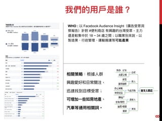 我們的⽤用⼾戶是誰？
WHO : 以 Facebook Audience Insight（廣告受眾洞洞
察報告）針對 #便便利利商店 有興趣的台灣受眾，主⼒力力
還是較集中於 18 ~ 34 歲之間；以職業別來來說，以
製造業、⾏行行政管理理、運輸搬運等可能產業
相關策略略：根據⼈人群
興趣愛好和⽇日常關注，
迅速找到⽬目標受眾；
可增加⼀一些如房地產、
汽⾞車車等通⽤用相關詞。
8
 
