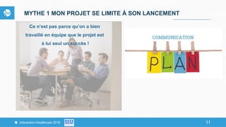 11Interaction-Healthcare 2016 11
MYTHE 1 MON PROJET SE LIMITE À SON LANCEMENT
Ce n’est pas parce qu’on a bien
travaillé en équipe que le projet est
à lui seul un succès !
 