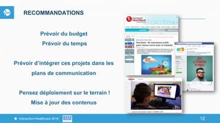 12Interaction-Healthcare 2016 12
RECOMMANDATIONS
Prévoir du budget
Prévoir du temps
Prévoir d’intégrer ces projets dans les
plans de communication
Pensez déploiement sur le terrain !
Mise à jour des contenus
 