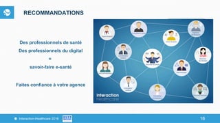 16Interaction-Healthcare 2016 16
RECOMMANDATIONS
Des professionnels de santé
Des professionnels du digital
=
savoir-faire e-santé
Faites confiance à votre agence
 