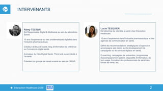 2Interaction-Healthcare 2016 2
INTERVENANTS
Rémy TESTON
Est Responsable Digital & Multicanal au sein du laboratoire
Sanofi.
10 ans d’expérience sur des problématiques digitales dans
l’industrie pharmaceutique,
Créateur de Buzz E-santé, blog d'information de référence
sur l'univers du digital santé.
Animateur du Club Digital Santé, Think tank ouvert dédié à
l’e-santé.
Président du groupe de travail e-santé au sein de l’AFAR.
Lucie TESQUIER
Est directrice de clientèle e-santé chez Interaction
Healthcare.
10 ans d’expérience dans l’industrie pharmaceutique et des
agences de communication en santé.
Définit les recommandations stratégiques à l’agence et
accompagne ses clients sur le développement de
campagnes ou de services digitaux en santé.
E-coaching, campagnes de prévention, programmes
d’accompagnement patient, dispositifs d’information, de
bon usage, formation des professionnels de santé des
forces de vente, etc.
 