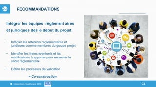 24Interaction-Healthcare 2016 24
RECOMMANDATIONS
Intégrer les équipes règlement aires
et juridiques dès le début du projet
•  Intégrer les référents réglementaires et
juridiques comme membres du groupe projet
•  Identifier les freins éventuels et les
modifications à apporter pour respecter le
cadre réglementaire
•  Définir les processus de validation
= Co-construction
 