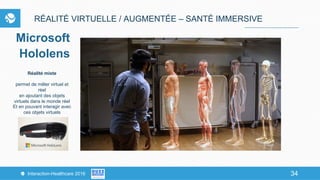34Interaction-Healthcare 2016 34
RÉALITÉ VIRTUELLE / AUGMENTÉE – SANTÉ IMMERSIVE
Microsoft
Hololens
Réalité mixte
permet de mêler virtuel et
réel
en ajoutant des objets
virtuels dans le monde réel
Et en pouvant interagir avec
ces objets virtuels
 