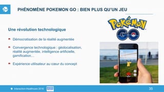 35Interaction-Healthcare 2016 35
PHÉNOMÈNE POKEMON GO : BIEN PLUS QU’UN JEU
Une révolution technologique
Démocratisation de la réalité augmentée
Convergence technologique : géolocalisation,
réalité augmentée, intelligence artificielle,
gamification…
Expérience utilisateur au cœur du concept
 