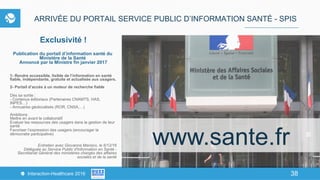 38Interaction-Healthcare 2016 38
ARRIVÉE DU PORTAIL SERVICE PUBLIC D’INFORMATION SANTÉ - SPIS
Exclusivité !
Publication du portail d’information santé du
Ministère de la Santé
Annoncé par la Ministre fin janvier 2017
1- Rendre accessible, lisible de l’information en santé
fiable, indépendante, gratuite et actualisée aux usagers.
2- Portail d’accès à un moteur de recherche fiable
Dès sa sortie :
- Contenus éditoriaux (Partenaires CNAMTS, HAS,
INPES…)
- Annuaires géolocalisés (ROR, CNSA,…)
Ambitions
Mettre en avant le collaboratif
Evaluer les ressources des usagers dans la gestion de leur
santé
Favoriser l’expression des usagers (encourager la
démocratie participative)
Entretien avec Giovanna Marsico, le 6/12/16
Déléguée au Service Public d'Information en Santé -
‎Secrétariat Général des ministères chargés des affaires
sociales et de la santé
www.sante.fr
 