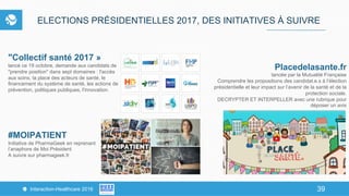 39Interaction-Healthcare 2016 39
ELECTIONS PRÉSIDENTIELLES 2017, DES INITIATIVES À SUIVRE
"Collectif santé 2017 »
lancé ce 19 octobre, demande aux candidats de
"prendre position" dans sept domaines : l'accès
aux soins, la place des acteurs de santé, le
financement du système de santé, les actions de
prévention, politiques publiques, l'innovation.
#MOIPATIENT
Initiative de PharmaGeek en reprenant
l’anaphore de Moi Président
A suivre sur pharmageek.fr
Placedelasante.fr
lancée par la Mutualité Française
Comprendre les propositions des candidat.e.s à l’élection
présidentielle et leur impact sur l’avenir de la santé et de la
protection sociale.
DECRYPTER ET INTERPELLER avec une rubrique pour
déposer un avis
 