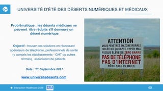 40Interaction-Healthcare 2016 40
UNIVERSITÉ D’ÉTÉ DES DÉSERTS NUMÉRIQUES ET MÉDICAUX
Problématique : les déserts médicaux ne
peuvent être réduits s'il demeure un
désert numérique
Objectif : trouver des solutions en réunissant
opérateurs de téléphonie, professionnels de santé
(y compris les établissements - GHT ou autres
formes), association de patients
Date : 1er Septembre 2017
www.universitedeserts.com
 