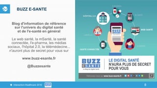 8Interaction-Healthcare 2016 8
BUZZ E-SANTE
Blog d'information de référence
sur l'univers du digital santé
et de l'e-santé en général
Le web santé, la mSanté, la santé
connectée, l'e-pharma, les médias
sociaux, l'hôpital 2.0, la télémédecine...
n'auront plus de secret pour vous sur
www.buzz-esante.fr
@Buzzesante
 