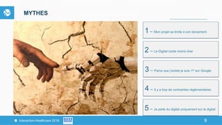 9Interaction-Healthcare 2016 9
MYTHES
1 – Mon projet se limite à son lancement
2 – Le Digital coûte moins cher
3 – Parce que j’existe je suis 1er sur Google
4 – Il y a trop de contraintes réglementaires
5 – Je parle du digital uniquement sur le digital
 
