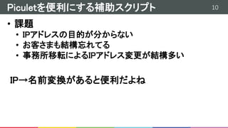 10Piculetを便利にする補助スクリプト
• 課題
• IPアドレスの目的が分からない
• お客さまも結構忘れてる
• 事務所移転によるIPアドレス変更が結構多い
IP→名前変換があると便利だよね
 