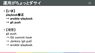 26運用がちょっとダサイ
• 【いま】
playbook修正
→ ansible-playbook
→ git push
• 【理想】
git push
→ Git commit hook
→ Jenkins (git pull)
→ ansible-playbook
 