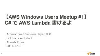 1
【AWS Windows Users Meetup #1】
C# で AWS Lambda 書けるよ
Amazon Web Services Japan K.K.
Solutions Architect
Atsushi Fukui
2016.12.08
 