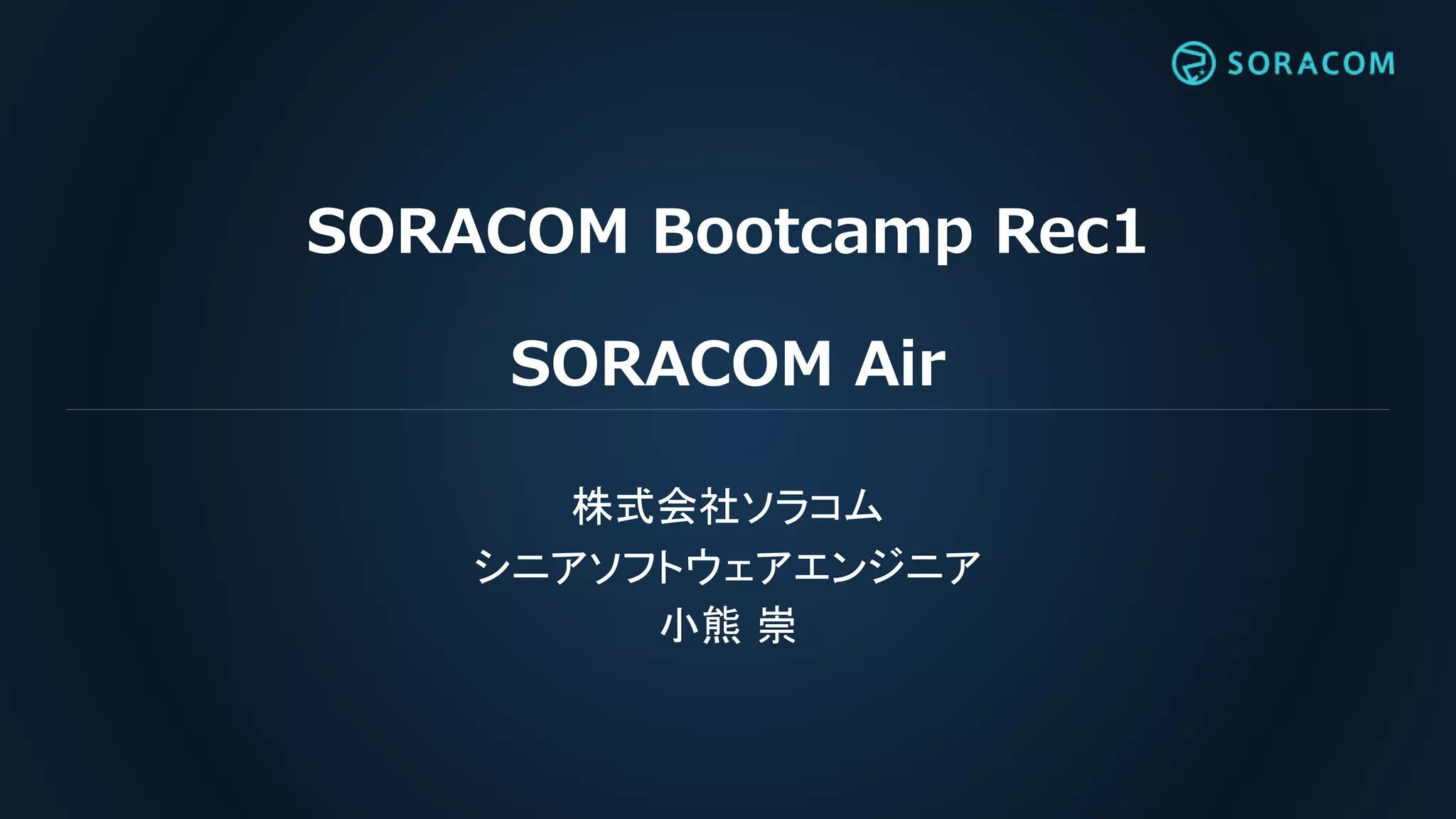 SORACOM Bootcamp Rec1
SORACOM Air
株式会社ソラコム
シニアソフトウェアエンジニア
小熊 崇
 
