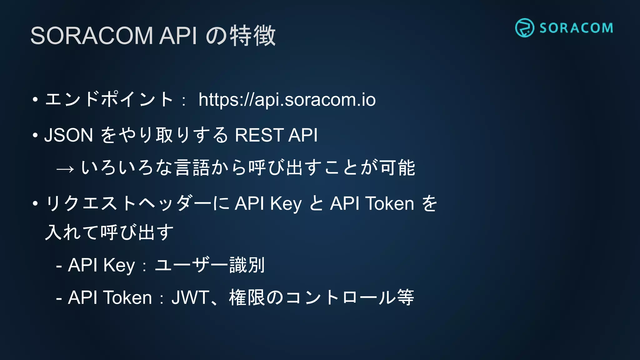 • エンドポイント： https://api.soracom.io
• JSON をやり取りする REST API
→ いろいろな言語から呼び出すことが可能
• リクエストヘッダーに API Key と API Token を
入れて呼び出す
- API Key：ユーザー識別
- API Token：JWT、権限のコントロール等
SORACOM API の特徴
 