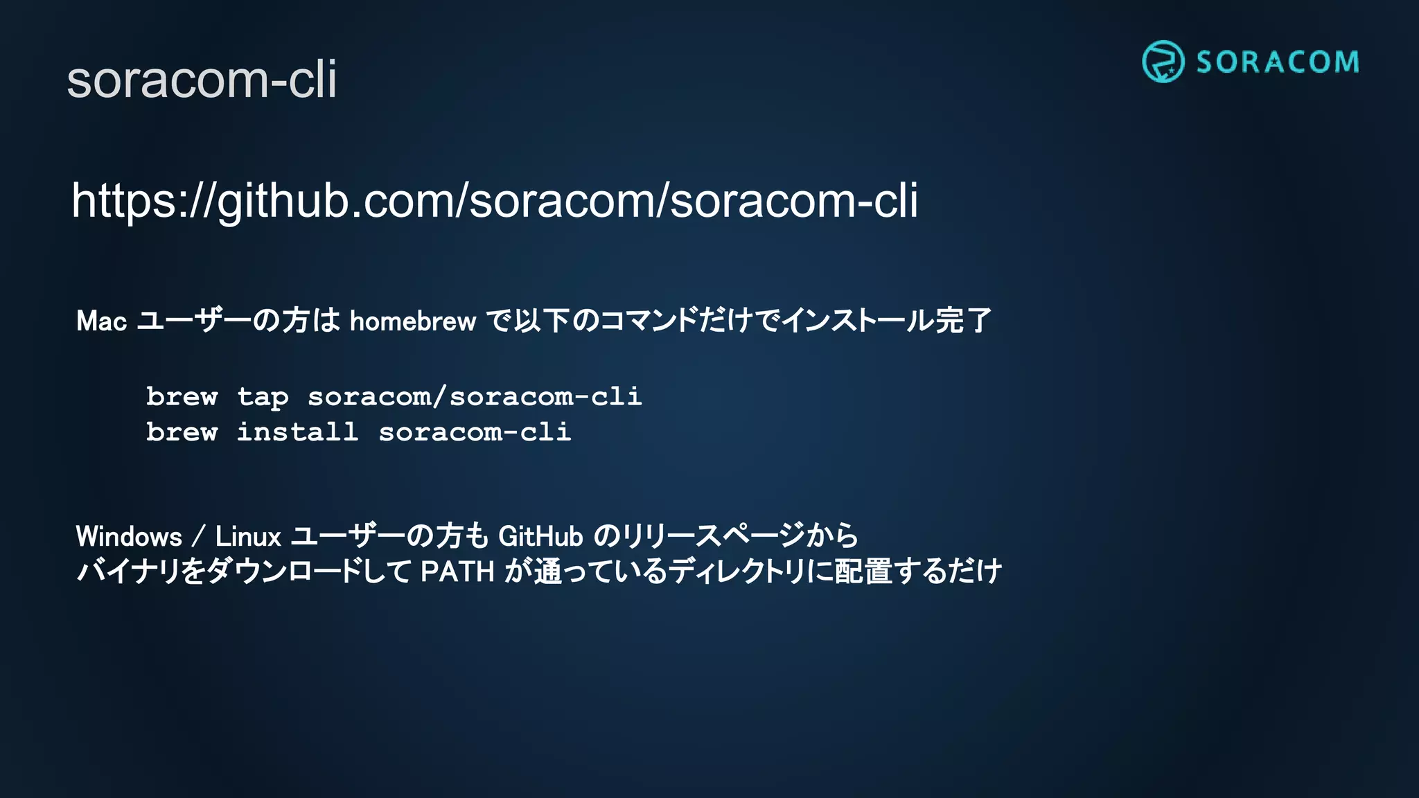 https://github.com/soracom/soracom-cli
soracom-cli
Mac ユーザーの方は homebrew で以下のコマンドだけでインストール完了
brew tap soracom/soracom-cli
brew install soracom-cli
Windows / Linux ユーザーの方も GitHub のリリースページから
バイナリをダウンロードして PATH が通っているディレクトリに配置するだけ
 