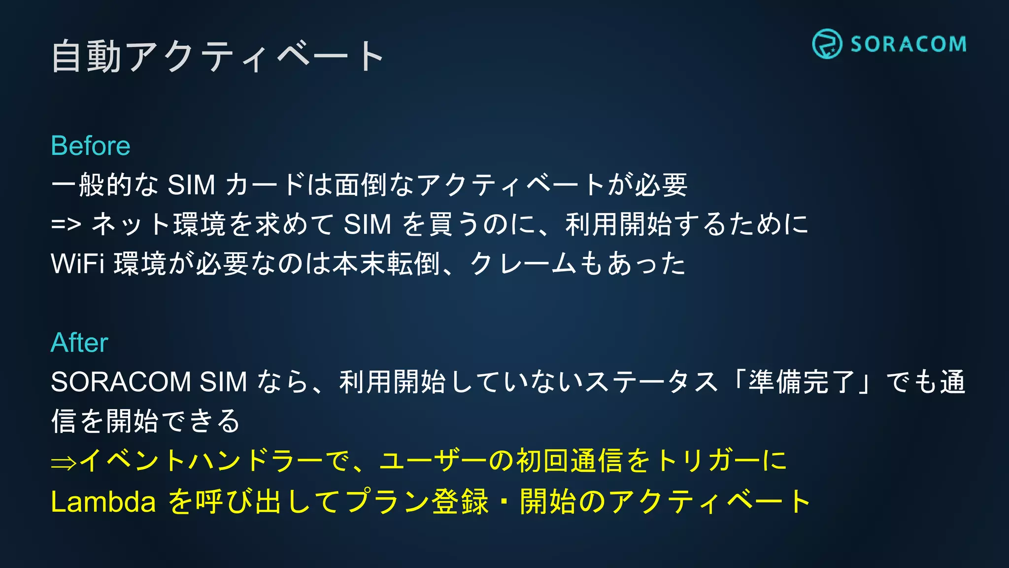 Before
一般的な SIM カードは面倒なアクティベートが必要
=> ネット環境を求めて SIM を買うのに、利用開始するために
WiFi 環境が必要なのは本末転倒、クレームもあった
After
SORACOM SIM なら、利用開始していないステータス「準備完了」でも通
信を開始できる
イベントハンドラーで、ユーザーの初回通信をトリガーに
Lambda を呼び出してプラン登録・開始のアクティベート
自動アクティベート
 