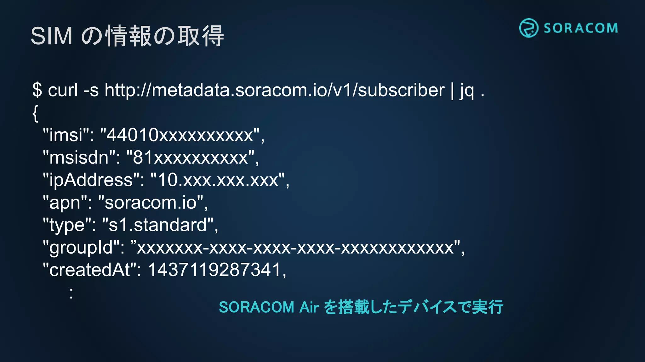$ curl -s http://metadata.soracom.io/v1/subscriber | jq .
{
"imsi": "44010xxxxxxxxxx",
"msisdn": "81xxxxxxxxxx",
"ipAddress": "10.xxx.xxx.xxx",
"apn": "soracom.io",
"type": "s1.standard",
"groupId": ”xxxxxxx-xxxx-xxxx-xxxx-xxxxxxxxxxxx",
"createdAt": 1437119287341,
:
SIM の情報の取得
SORACOM Air を搭載したデバイスで実行
 