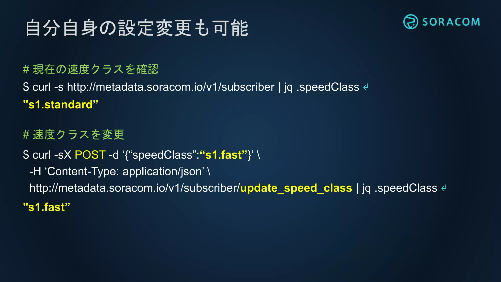 # 現在の速度クラスを確認
$ curl -s http://metadata.soracom.io/v1/subscriber | jq .speedClass ↵
"s1.standard”
# 速度クラスを変更
$ curl -sX POST -d ‘{“speedClass”:“s1.fast”}’ 
-H ‘Content-Type: application/json’ 
http://metadata.soracom.io/v1/subscriber/update_speed_class | jq .speedClass ↵
"s1.fast”
自分自身の設定変更も可能
 