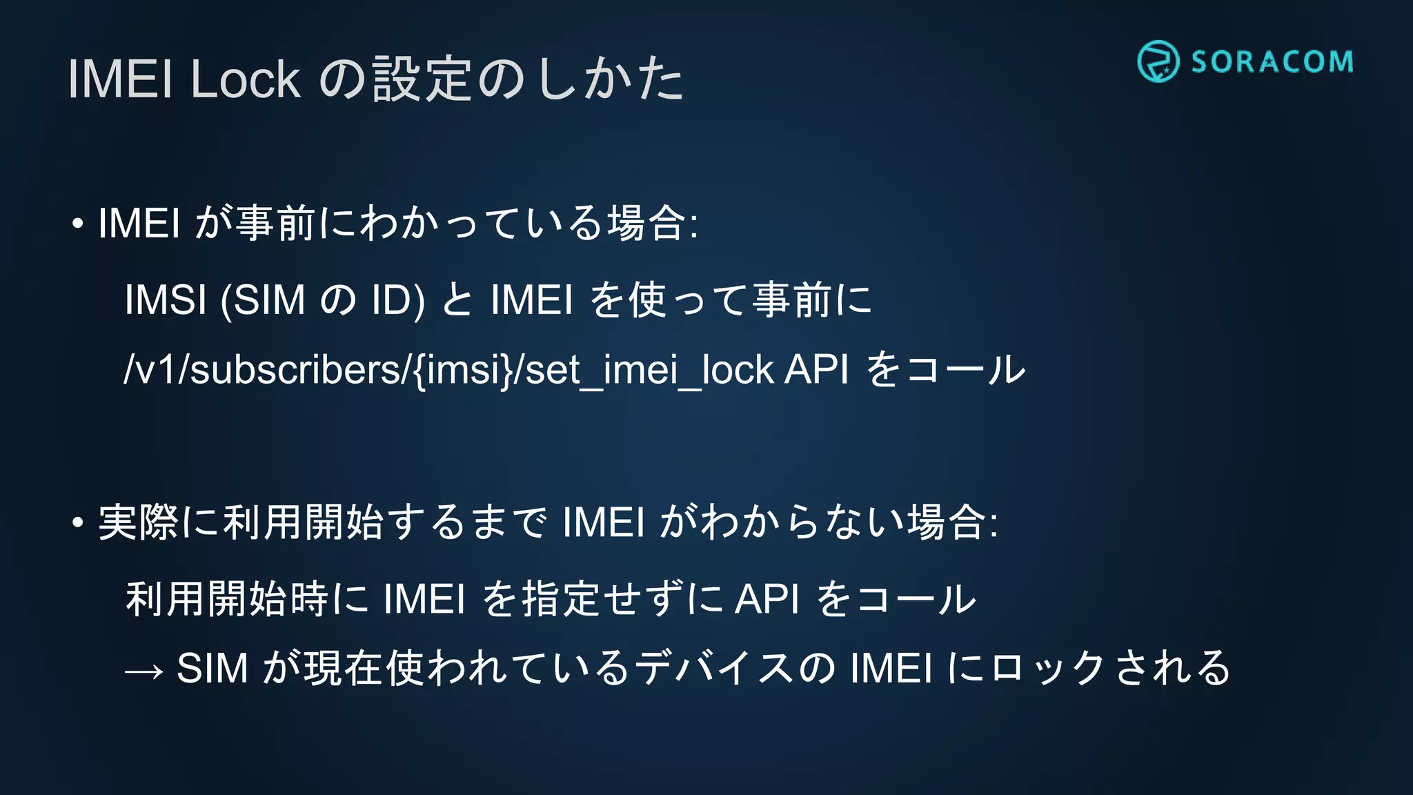 • IMEI が事前にわかっている場合:
IMSI (SIM の ID) と IMEI を使って事前に
/v1/subscribers/{imsi}/set_imei_lock API をコール
• 実際に利用開始するまで IMEI がわからない場合:
利用開始時に IMEI を指定せずに API をコール
→ SIM が現在使われているデバイスの IMEI にロックされる
IMEI Lock の設定のしかた
 