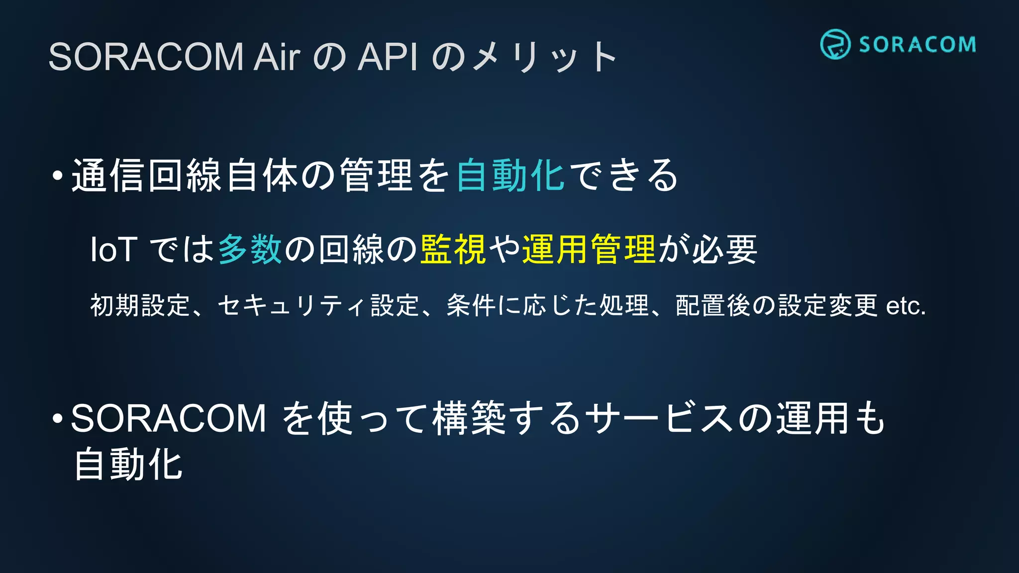 •通信回線自体の管理を自動化できる
IoT では多数の回線の監視や運用管理が必要
初期設定、セキュリティ設定、条件に応じた処理、配置後の設定変更 etc.
•SORACOM を使って構築するサービスの運用も
自動化
SORACOM Air の API のメリット
 