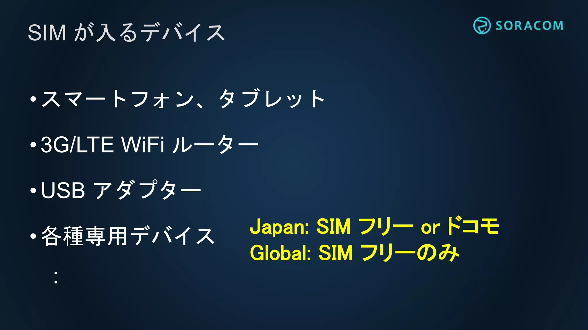 •スマートフォン、タブレット
•3G/LTE WiFi ルーター
•USB アダプター
•各種専用デバイス
:
SIM が入るデバイス
Japan: SIM フリー or ドコモ
Global: SIM フリーのみ
 