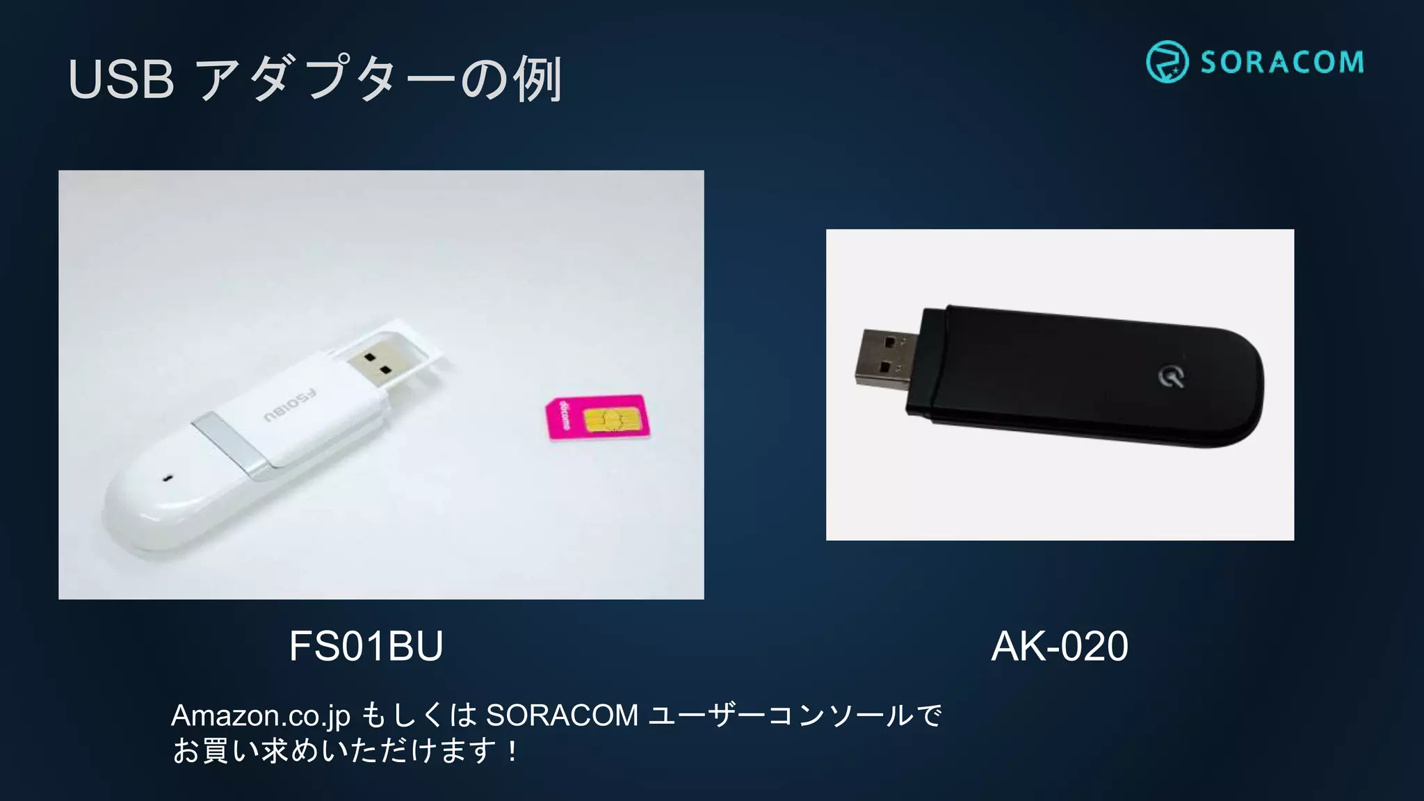 USB アダプターの例
FS01BU AK-020
Amazon.co.jp もしくは SORACOM ユーザーコンソールで
お買い求めいただけます！
 