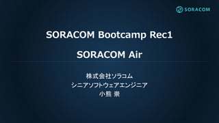 SORACOM Bootcamp Rec1
SORACOM Air
株式会社ソラコム
シニアソフトウェアエンジニア
小熊 崇
 