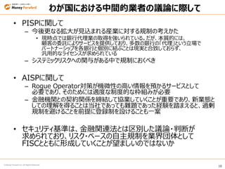 10
© Money Forward Inc. All Rights Reserved
わが国における中間的業者の議論に際して
• PISPに関して
– 今後更なる拡大が見込まれる産業に対する規制の考えかた
• 現時点では銀行代理業の取得を強いられている。だが、本質的には、
顧客の委託によりサービスを提供しており、多数の銀行の「代理」という立場で
パートナーシップを各銀行と個別に結ぶことは現実と合致しておらず、
汎用的なライセンスが求められている
– システミックリスクへの関与がある中で規制におくべき
• AISPに関して
– Rogue Operator対策が機微性の高い情報を預かるサービスとして
必要であり、そのためには適度な制度的な枠組みが必要
– 金融機関との契約関係を締結して協業していくことが重要であり、新業態と
しての理解を得ることは当社であっても難題であった経験を踏まえると、過剰
規制を避けることを前提に登録制を設けることも一案
• セキュリティ基準は、金融関連法とは区別した議論・判断が
求められており、リスク・ベースの自主規制を業界団体として
FISCとともに形成していくことが望ましいのではないか
 