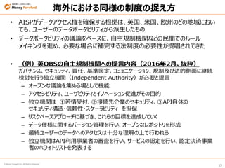 13
© Money Forward Inc. All Rights Reserved
海外における同様の制度の捉え方
• AISPがデータアクセス権を確保する根拠は、英国、米国、欧州のどの地域におい
ても、ユーザーのデータポータビリティから派生したもの
• データポータビリティの議論をベースに、自主規制機関などの民間でのルール
メイキングを進め、必要な場合に補完する法制度の必要性が提唱されてきた
• （例）英OBSの自主規制機関への提言内容（2016年2月、抜粋）
ガバナンス、セキュリティ、責任、基準策定、コミュニケーション、規制及び法的側面に継続
検討を行う独立機関（Independent Authority）が必要と提言
– オープンな議論を集める場として機能
– アクセシビリティ、ユーザビリティとイノベーション促進がその目的
– 独立機関は ①苦情受付、②接続先企業のセキュリティ、③API自体の
セキュリティ構造・信頼性・スケーラビリティ を担保
– リスクベースアプローチに基づき、これらの目標を達成していく
– データ仕様に関するバージョン管理を行い、オープンなレポジトリを形成
– 最終ユーザーのデータへのアクセスは十分な理解の上で行われる
– 独立機関はAPI利用事業者の審査を行い、サービスの認定を行い、認定決済事業
者のホワイトリストを発表する
 