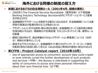 14
© Money Forward Inc. All Rights Reserved
海外における同様の制度の捉え方
• 米国におけるBITSの自主規制ルール（2001年4月、経緯の要約）
– 2000年にThe Financial Services Roundtable（業界団体）の下部組織
Banking Industry Technology Secretariat内にアグリゲーションサービス委員
会が設立された
– 金融機関がアグリゲーションを提供する場合にはGLB法が、非金融機関については連
邦取引委員会の監督を受けることが指針となった
– アグリゲーションに対する説明・開示項目を規定。金融機関とサービス提供者の関係
性等を開示するほか、情報開示や苦情処理、セキュリティガイドライン等、業界ルール
を整備
– 顧客口座を有せず、資金移動を行わないアグリゲーション事業者については（法的
な）規制の対象外としている
– 推奨するアクセス方法として、金融機関サイト側でのログインや、データ・フィード提供
を推奨【現在の技術に即して言えば、OAuth認証と専用API提供に相当するもの】
• 米CFPB：Project Catalyst report（2016年10月）
– loss of appropriate access to consumers’ account data could cripple
or even entirely curtail the further development of such products
and services ~中略~. the Bureau is interested in supporting the
ability of consumers to access and share personal information
about their own financial lives（以下略）
 