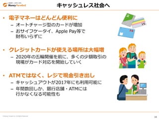 16
© Money Forward Inc. All Rights Reserved
• 電子マネーはどんどん便利に
– オートチャージ型のカードが増加
– おサイフケータイ、Apple Pay等で
財布いらずに
• クレジットカードが使える場所は大幅増
– 2020年の五輪開催を前に、多くの少額取引の
現場がカード対応を開始していく
• ATMではなく、レジで現金引き出し
– キャッシュアウトが2017年にも利用可能に
– 年間数回しか、銀行店舗・ATMには
行かなくなる可能性も
キャッシュレス社会へ
 