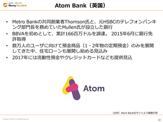 22
© Money Forward Inc. All Rights Reserved
Atom Bank（英国）
• Metro Bankの共同創業者Thomson氏と、元HSBCのテレフォンバンキ
ング部門長を務めていたMullen氏が設立した銀行
• BBVAを初めとして、累計166百万ドルを調達。 2015年6月に銀行免
許取得
• 数万人のユーザに向けて預金商品（1・2年物の定期預金）のみを展開
してきた中、住宅ローンも展開し始める見込み
• 2017年には流動性預金やクレジットカードなども提供見込
（出所）Atom Bank社サイトより画像引用
 