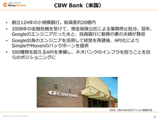 23
© Money Forward Inc. All Rights Reserved
CBW Bank（米国）
• 創立124年の小規模銀行。総資産約20億円
• 2008年の金融危機を受けて、預金保険公社による業務停止処分。翌年、
Googleのエンジニアだった夫と、投資銀行に勤務の妻の夫婦が買収
• Google出身のエンジニアを活用して経営を再建後、API化により
SimpleやMovenのバックボーンを提供
• 500種類を超えるAPIを準備し、ネオバンクのインフラを担うことを自
らのポジショニングに
（出所）CBW Bank社サイトより画像引用
 