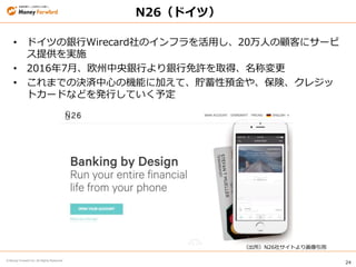 24
© Money Forward Inc. All Rights Reserved
N26（ドイツ）
• ドイツの銀行Wirecard社のインフラを活用し、20万人の顧客にサービ
ス提供を実施
• 2016年7月、欧州中央銀行より銀行免許を取得、名称変更
• これまでの決済中心の機能に加えて、貯蓄性預金や、保険、クレジッ
トカードなどを発行していく予定
（出所）N26社サイトより画像引用
 