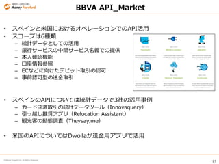 27
© Money Forward Inc. All Rights Reserved
• スペインと米国におけるオペレーションでのAPI活用
• スコープは6種類
– 統計データとしての活用
– 銀行サービスの中間サービス名義での提供
– 本人確認機能
– 口座情報参照
– ECなどに向けたデビット取引の認可
– 事前認可型の送金取引
• スペインのAPIについては統計データで3社の活用事例
– カード決済取引の統計データツール（Innovaquery）
– 引っ越し推奨アプリ（Relocation Assistant）
– 観光客の動態調査（Theysay.me）
• 米国のAPIについてはDwollaが送金用アプリで活用
BBVA API_Market
 