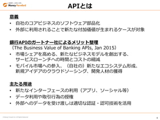 4
© Money Forward Inc. All Rights Reserved
APIとは
意義
• 自社のコアビジネスのソフトウェア部品化
• 外部に利用されることで新たな付加価値が生まれるケースが対象
銀行APIのガートナー社によるメリット整理
（The Business Value of Banking APIs, Jan 2015）
• 市場シェアを高める、新たなビジネスモデルを創出する、
サービスローンチへの時間とコストの縮減
• モバイル市場への参入、（自社の）新たなエコシステム形成、
新規アイデアのクラウドソーシング、開発人材の獲得
主たる用途
• 新たなインターフェースの利用（アプリ、ソーシャル等）
• データ利用や取引行為の授権
• 外部へのデータを受け渡しは適切な認証・認可技術を活用
 
