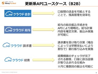 8
© Money Forward Inc. All Rights Reserved
更新系APIユースケース（B2B）
給与の総合振込手続きを
APIにより簡略化。給与計算
内容を確定次第、振込み実施
が可能に
請求書を受け取り次第（場合
によっては早期支払いにより
割引で）銀行振り込みを実施
経費精算のチェックが完了
される都度、口座に該当金額
が振り込まれる仕組み
※月に複数回の振込も可能に
口座間の送金を可能とする
ことで、残高管理を効率化
 