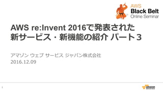 1
AWS re:Invent 2016で発表された
新サービス・新機能の紹介 パート３
アマゾン ウェブ サービス ジャパン株式会社
2016.12.09
 