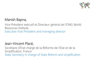 Manish Bapna,
Vice-Président exécutif et Directeur général de l’ONG World
Resources Institute
Executive Vice President and managing director
Jean-Vincent Placé,
Secrétaire d’Etat chargé de la Réforme de l’Etat et de la
Simplification, France
State Secretary in charge of State Reform and simplification
 