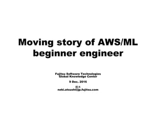 Moving story of AWS/ML
beginner engineer
Fujitsu Software Technologies
Global Knowledge Center
9 Dec. 2016
根木
neki.atsushi@jp.fujitsu.com
 