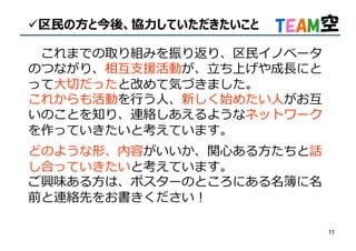 11
区⺠の⽅と今後、協⼒していただきたいこと
これまでの取り組みを振り返り、区⺠イノベータ
のつながり、相互支援活動が、⽴ち上げや成⻑にと
って⼤切だったと改めて気づきました。
これからも活動を⾏う⼈、新しく始めたい⼈がお互
いのことを知り、連絡しあえるようなネットワーク
を作っていきたいと考えています。
どのような形、内容がいいか、関心ある方たちと話
し合っていきたいと考えています。
ご興味ある方は、ポスターのところにある名簿に名
前と連絡先をお書きください︕
 