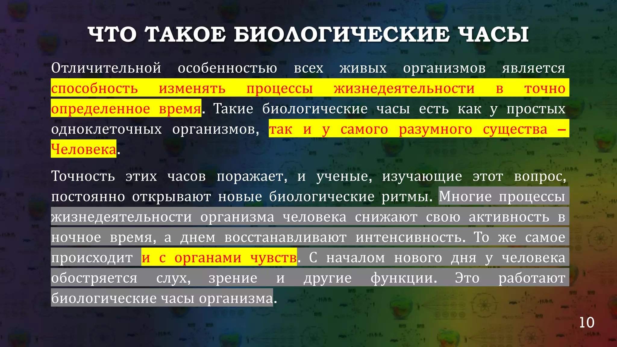 10
ЧТО ТАКОЕ БИОЛОГИЧЕСКИЕ ЧАСЫ
Отличительной особенностью всех живых организмов является
способность изменять процессы жизнедеятельности в точно
определенное время. Такие биологические часы есть как у простых
одноклеточных организмов, так и у самого разумного существа –
Человека.
Точность этих часов поражает, и ученые, изучающие этот вопрос,
постоянно открывают новые биологические ритмы. Многие процессы
жизнедеятельности организма человека снижают свою активность в
ночное время, а днем восстанавливают интенсивность. То же самое
происходит и с органами чувств. С началом нового дня у человека
обостряется слух, зрение и другие функции. Это работают
биологические часы организма.
 