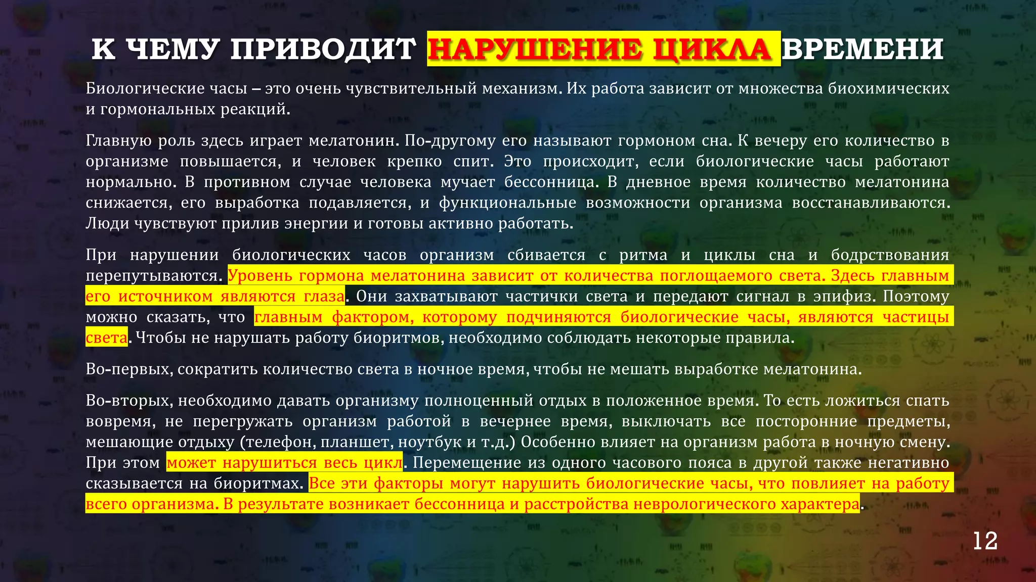 12
К ЧЕМУ ПРИВОДИТ НАРУШЕНИЕ ЦИКЛА ВРЕМЕНИ
Биологические часы – это очень чувствительный механизм. Их работа зависит от множества биохимических
и гормональных реакций.
Главную роль здесь играет мелатонин. По-другому его называют гормоном сна. К вечеру его количество в
организме повышается, и человек крепко спит. Это происходит, если биологические часы работают
нормально. В противном случае человека мучает бессонница. В дневное время количество мелатонина
снижается, его выработка подавляется, и функциональные возможности организма восстанавливаются.
Люди чувствуют прилив энергии и готовы активно работать.
При нарушении биологических часов организм сбивается с ритма и циклы сна и бодрствования
перепутываются. Уровень гормона мелатонина зависит от количества поглощаемого света. Здесь главным
его источником являются глаза. Они захватывают частички света и передают сигнал в эпифиз. Поэтому
можно сказать, что главным фактором, которому подчиняются биологические часы, являются частицы
света. Чтобы не нарушать работу биоритмов, необходимо соблюдать некоторые правила.
Во-первых, сократить количество света в ночное время, чтобы не мешать выработке мелатонина.
Во-вторых, необходимо давать организму полноценный отдых в положенное время. То есть ложиться спать
вовремя, не перегружать организм работой в вечернее время, выключать все посторонние предметы,
мешающие отдыху (телефон, планшет, ноутбук и т.д.) Особенно влияет на организм работа в ночную смену.
При этом может нарушиться весь цикл. Перемещение из одного часового пояса в другой также негативно
сказывается на биоритмах. Все эти факторы могут нарушить биологические часы, что повлияет на работу
всего организма. В результате возникает бессонница и расстройства неврологического характера.
 